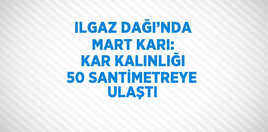 ILGAZ DAĞI’NDA MART KARI: KAR KALINLIĞI 50 SANTİMETREYE ULAŞTI