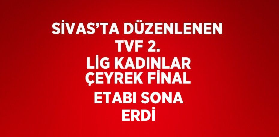 SİVAS’TA DÜZENLENEN TVF 2. LİG KADINLAR ÇEYREK FİNAL ETABI SONA ERDİ