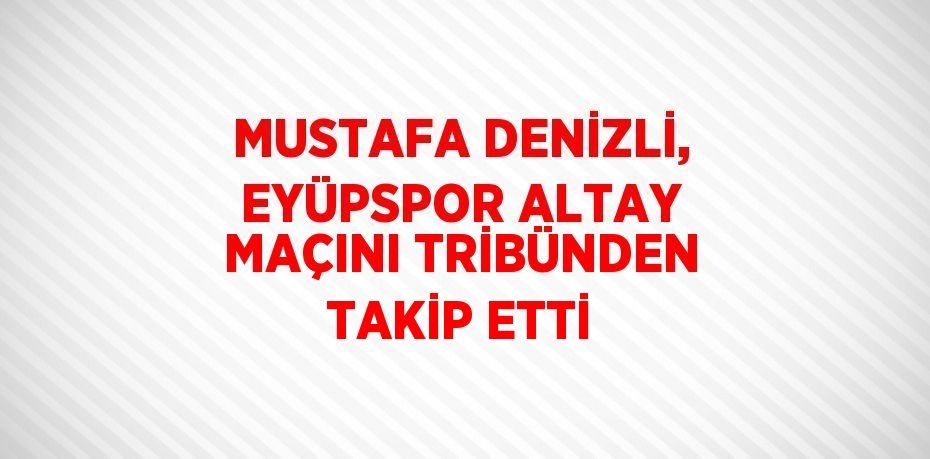 MUSTAFA DENİZLİ, EYÜPSPOR ALTAY MAÇINI TRİBÜNDEN TAKİP ETTİ