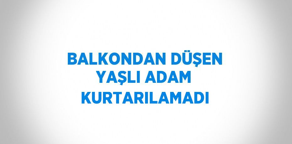 BALKONDAN DÜŞEN YAŞLI ADAM KURTARILAMADI