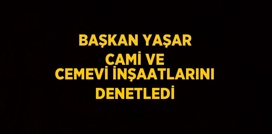 BAŞKAN YAŞAR CAMİ VE CEMEVİ İNŞAATLARINI DENETLEDİ