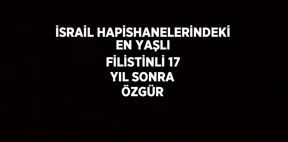 İSRAİL HAPİSHANELERİNDEKİ EN YAŞLI FİLİSTİNLİ 17 YIL SONRA ÖZGÜR