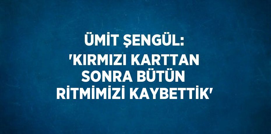 ÜMİT ŞENGÜL: 'KIRMIZI KARTTAN SONRA BÜTÜN RİTMİMİZİ KAYBETTİK'