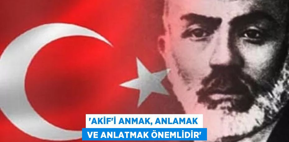 “AKİF’İ ANMAK, ANLAMAK  VE ANLATMAK ÖNEMLİDİR”