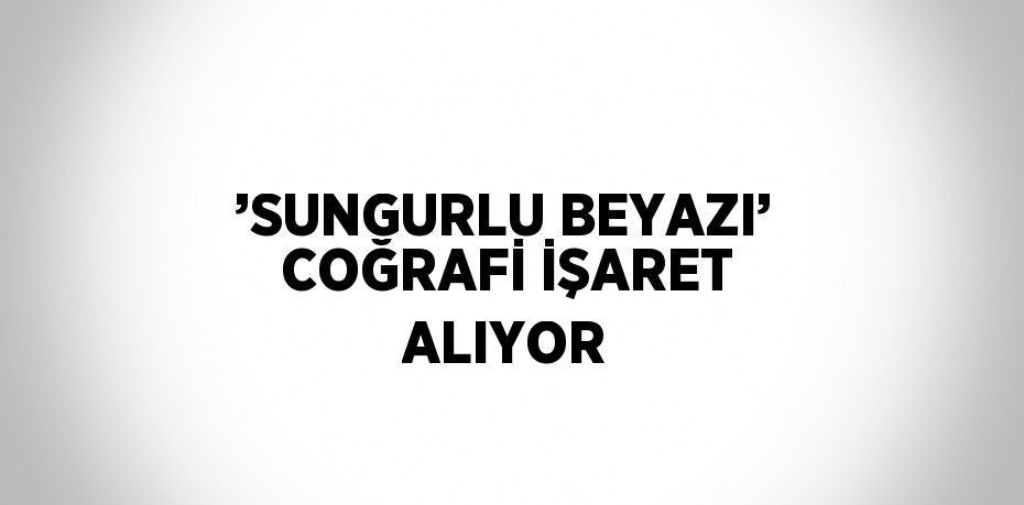 ’SUNGURLU BEYAZI’ COĞRAFİ İŞARET ALIYOR