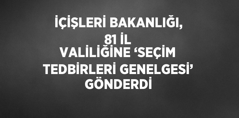 İÇİŞLERİ BAKANLIĞI, 81 İL VALİLİĞİNE ‘SEÇİM TEDBİRLERİ GENELGESİ’ GÖNDERDİ