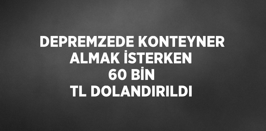 DEPREMZEDE KONTEYNER ALMAK İSTERKEN 60 BİN TL DOLANDIRILDI