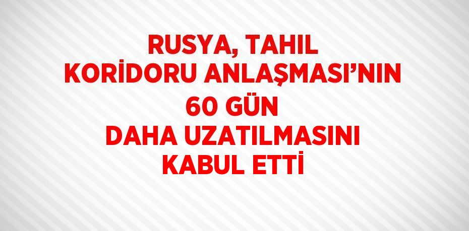 RUSYA, TAHIL KORİDORU ANLAŞMASI’NIN 60 GÜN DAHA UZATILMASINI KABUL ETTİ