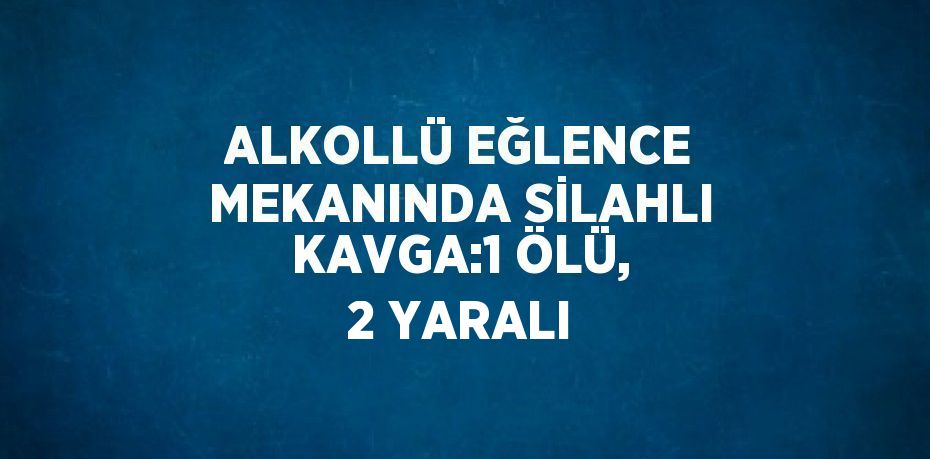 ALKOLLÜ EĞLENCE MEKANINDA SİLAHLI KAVGA:1 ÖLÜ, 2 YARALI