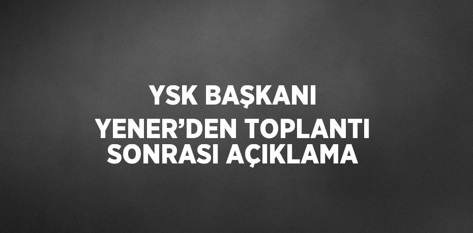 YSK BAŞKANI YENER’DEN TOPLANTI SONRASI AÇIKLAMA