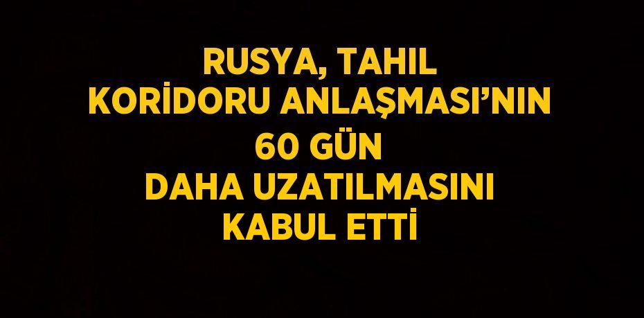 RUSYA, TAHIL KORİDORU ANLAŞMASI’NIN 60 GÜN DAHA UZATILMASINI KABUL ETTİ