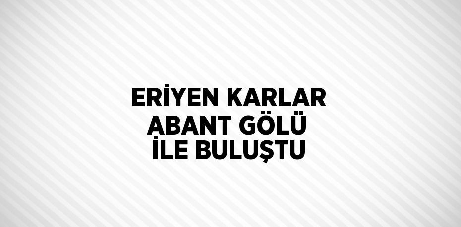 ERİYEN KARLAR ABANT GÖLÜ İLE BULUŞTU