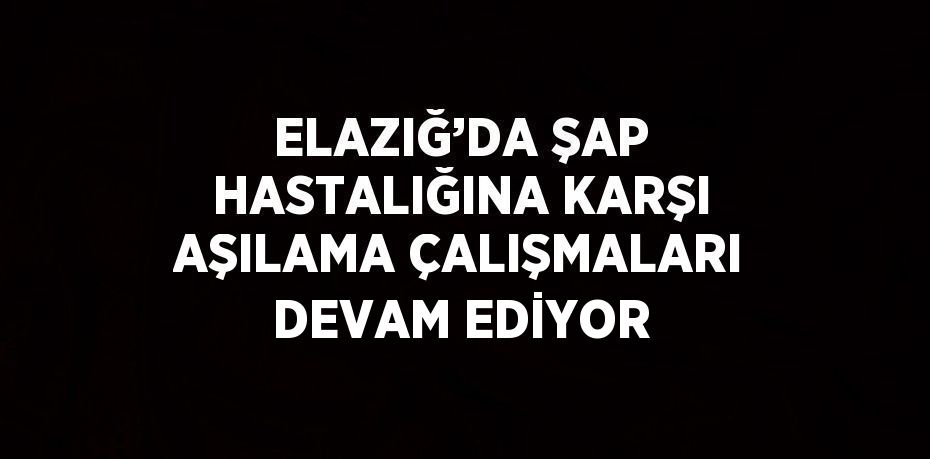 ELAZIĞ’DA ŞAP HASTALIĞINA KARŞI AŞILAMA ÇALIŞMALARI DEVAM EDİYOR