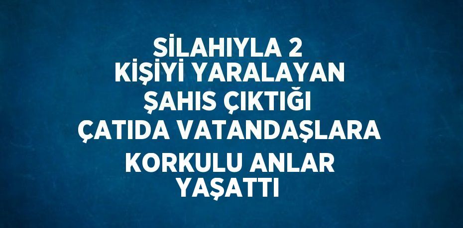 SİLAHIYLA 2 KİŞİYİ YARALAYAN ŞAHIS ÇIKTIĞI ÇATIDA VATANDAŞLARA KORKULU ANLAR YAŞATTI