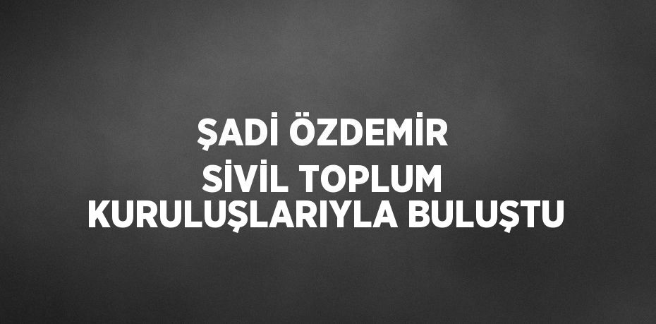 ŞADİ ÖZDEMİR SİVİL TOPLUM KURULUŞLARIYLA BULUŞTU