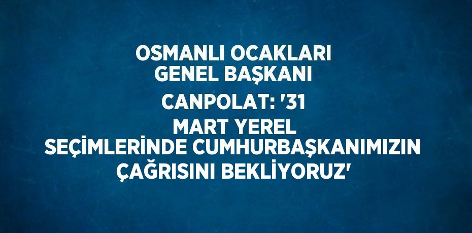 OSMANLI OCAKLARI GENEL BAŞKANI CANPOLAT: '31 MART YEREL SEÇİMLERİNDE CUMHURBAŞKANIMIZIN ÇAĞRISINI BEKLİYORUZ'