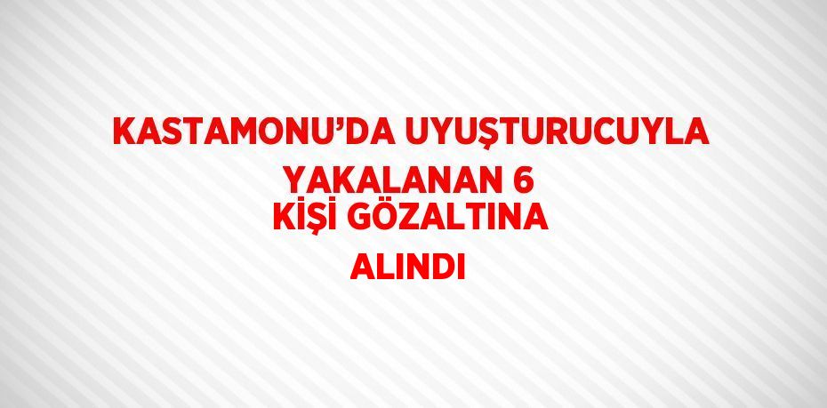 KASTAMONU’DA UYUŞTURUCUYLA YAKALANAN 6 KİŞİ GÖZALTINA ALINDI