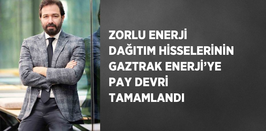 ZORLU ENERJİ DAĞITIM HİSSELERİNİN GAZTRAK ENERJİ’YE PAY DEVRİ TAMAMLANDI