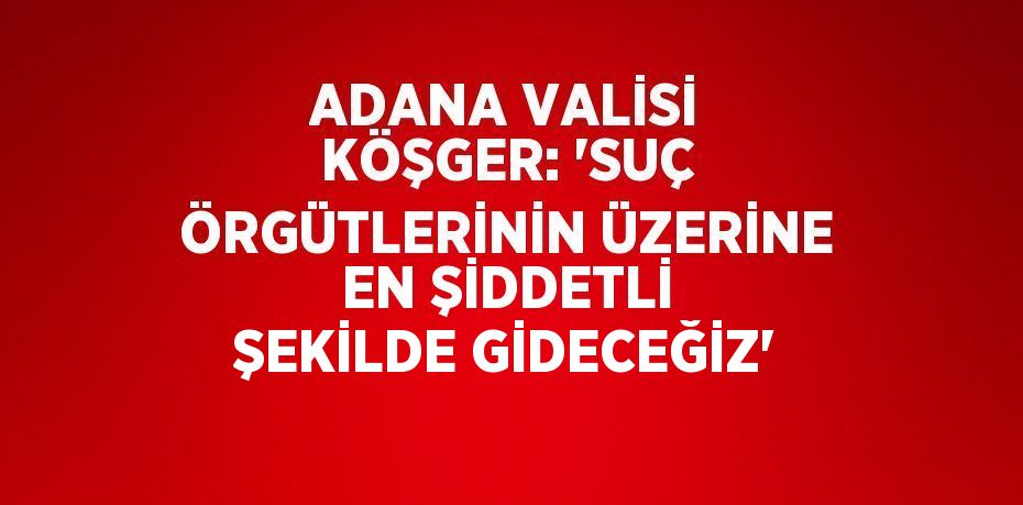 ADANA VALİSİ KÖŞGER: 'SUÇ ÖRGÜTLERİNİN ÜZERİNE EN ŞİDDETLİ ŞEKİLDE GİDECEĞİZ'