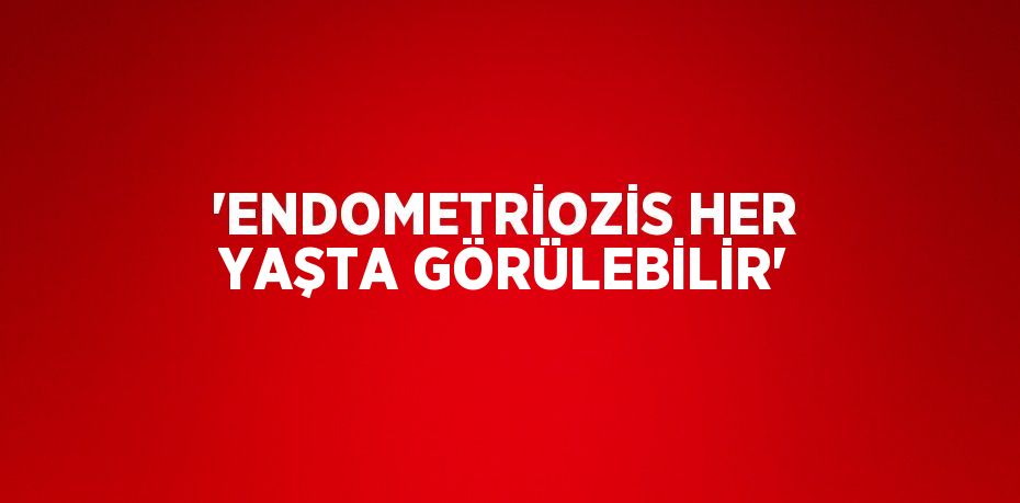 'ENDOMETRİOZİS HER YAŞTA GÖRÜLEBİLİR'