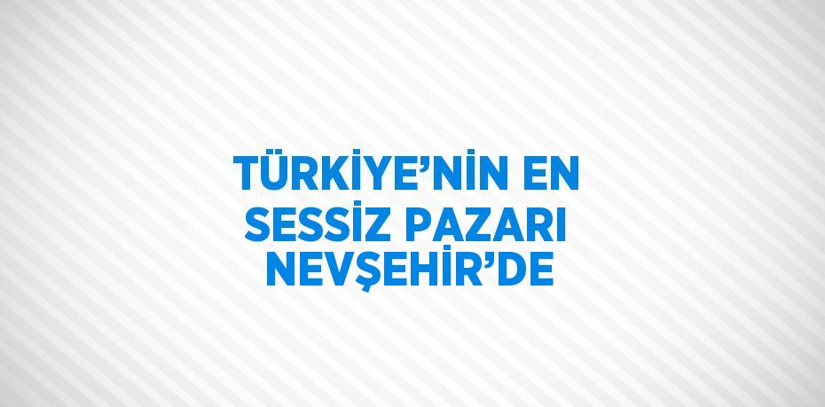 TÜRKİYE’NİN EN SESSİZ PAZARI NEVŞEHİR’DE