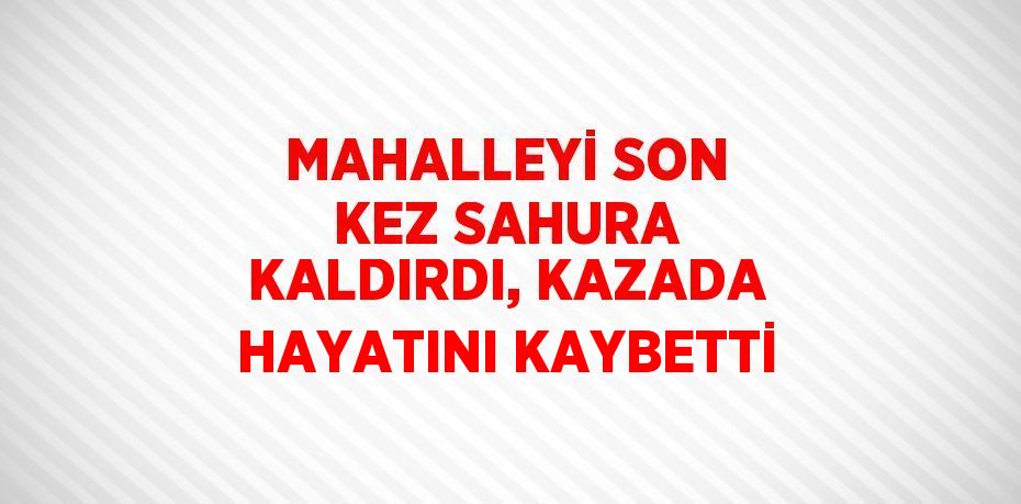 MAHALLEYİ SON KEZ SAHURA KALDIRDI, KAZADA HAYATINI KAYBETTİ