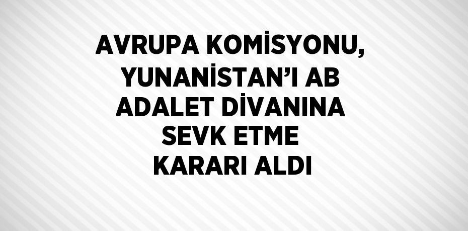 AVRUPA KOMİSYONU, YUNANİSTAN’I AB ADALET DİVANINA SEVK ETME KARARI ALDI