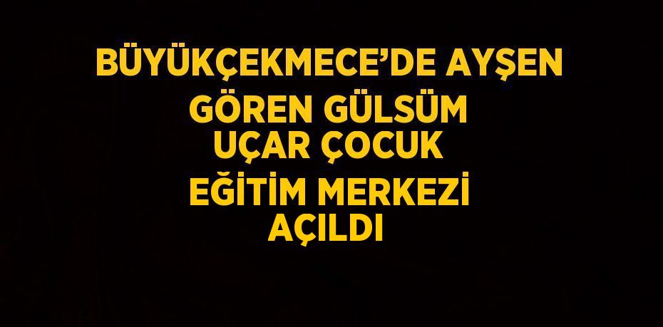 BÜYÜKÇEKMECE’DE AYŞEN GÖREN GÜLSÜM UÇAR ÇOCUK EĞİTİM MERKEZİ AÇILDI