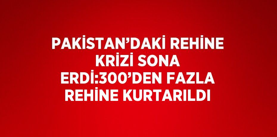 PAKİSTAN’DAKİ REHİNE KRİZİ SONA ERDİ:300’DEN FAZLA REHİNE KURTARILDI