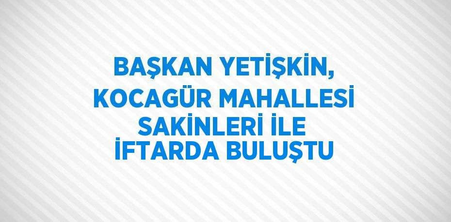 BAŞKAN YETİŞKİN, KOCAGÜR MAHALLESİ SAKİNLERİ İLE İFTARDA BULUŞTU