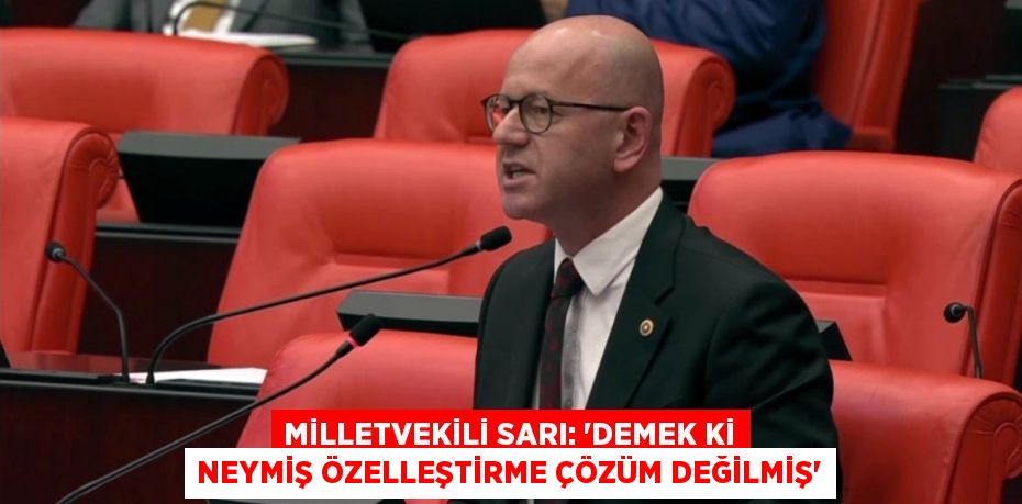 MİLLETVEKİLİ SARI: “DEMEK Kİ NEYMİŞ ÖZELLEŞTİRME ÇÖZÜM DEĞİLMİŞ”