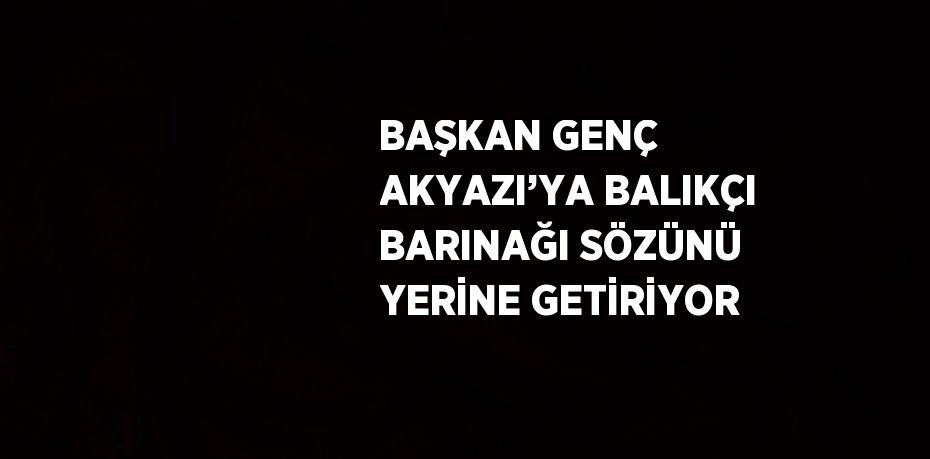 BAŞKAN GENÇ AKYAZI’YA BALIKÇI BARINAĞI SÖZÜNÜ YERİNE GETİRİYOR