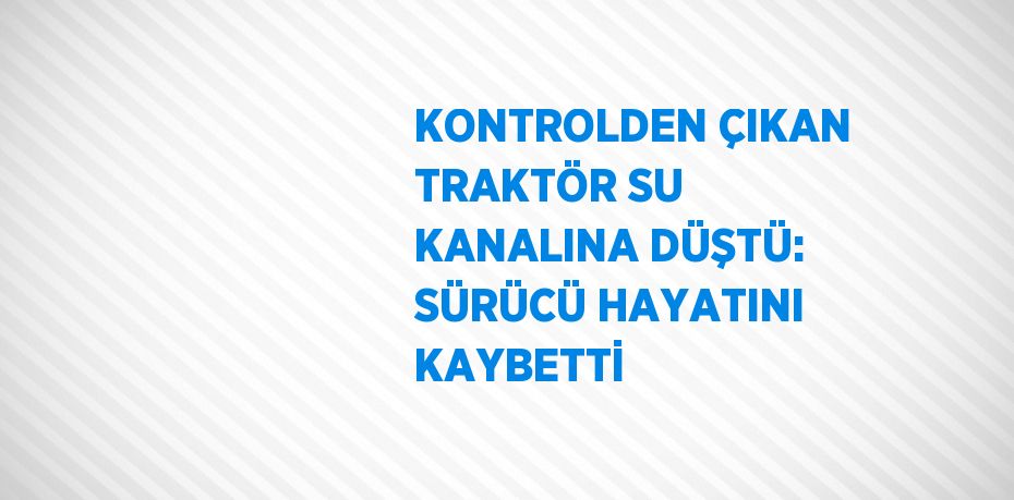 KONTROLDEN ÇIKAN TRAKTÖR SU KANALINA DÜŞTÜ: SÜRÜCÜ HAYATINI KAYBETTİ