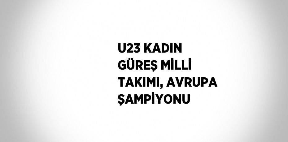 U23 KADIN GÜREŞ MİLLİ TAKIMI, AVRUPA ŞAMPİYONU