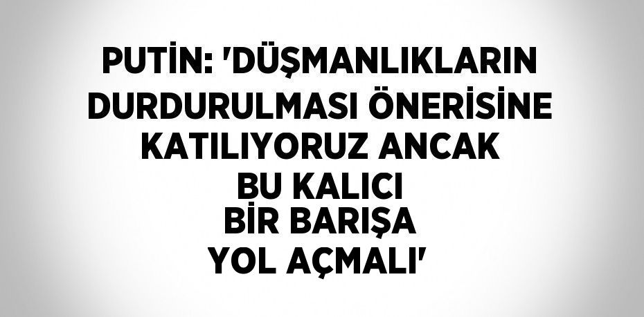 PUTİN: 'DÜŞMANLIKLARIN DURDURULMASI ÖNERİSİNE KATILIYORUZ ANCAK BU KALICI BİR BARIŞA YOL AÇMALI'