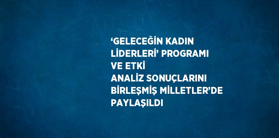 ‘GELECEĞİN KADIN LİDERLERİ’ PROGRAMI VE ETKİ ANALİZ SONUÇLARINI BİRLEŞMİŞ MİLLETLER’DE PAYLAŞILDI