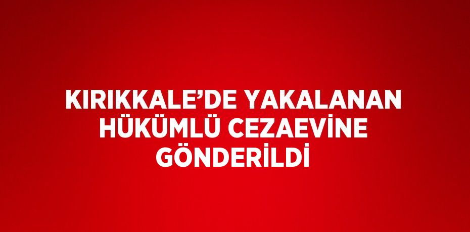 KIRIKKALE’DE YAKALANAN HÜKÜMLÜ CEZAEVİNE GÖNDERİLDİ