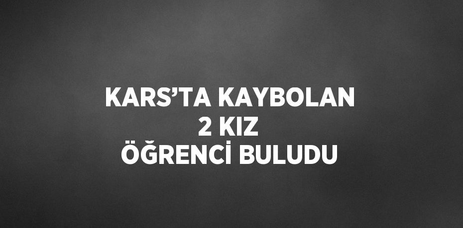 KARS’TA KAYBOLAN 2 KIZ ÖĞRENCİ BULUDU
