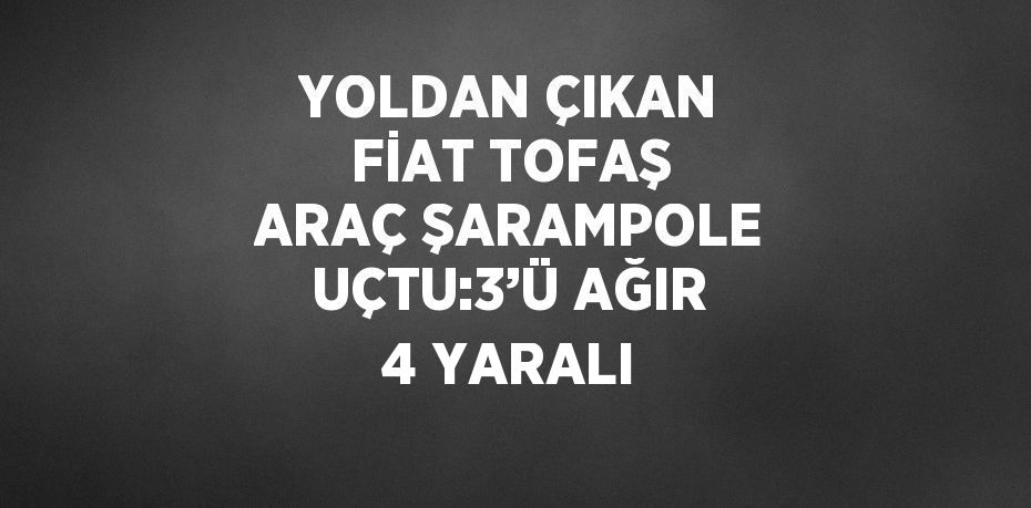 YOLDAN ÇIKAN FİAT TOFAŞ ARAÇ ŞARAMPOLE UÇTU:3’Ü AĞIR 4 YARALI