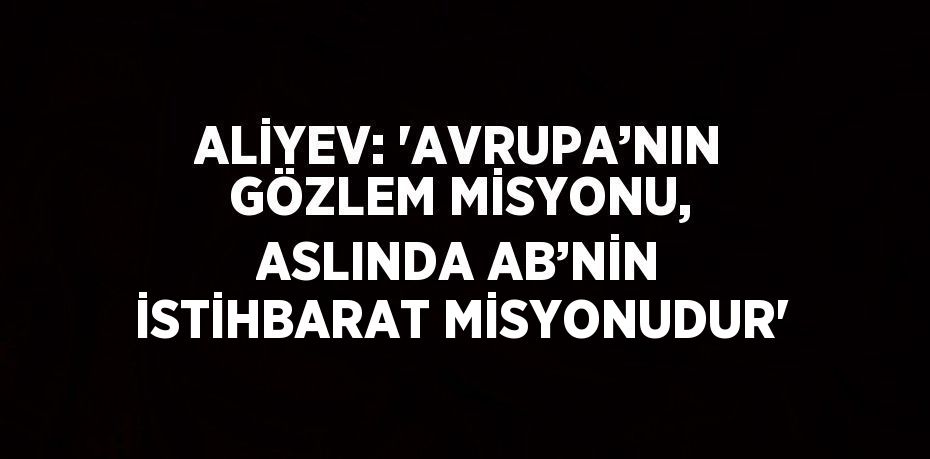 ALİYEV: 'AVRUPA’NIN GÖZLEM MİSYONU, ASLINDA AB’NİN İSTİHBARAT MİSYONUDUR'