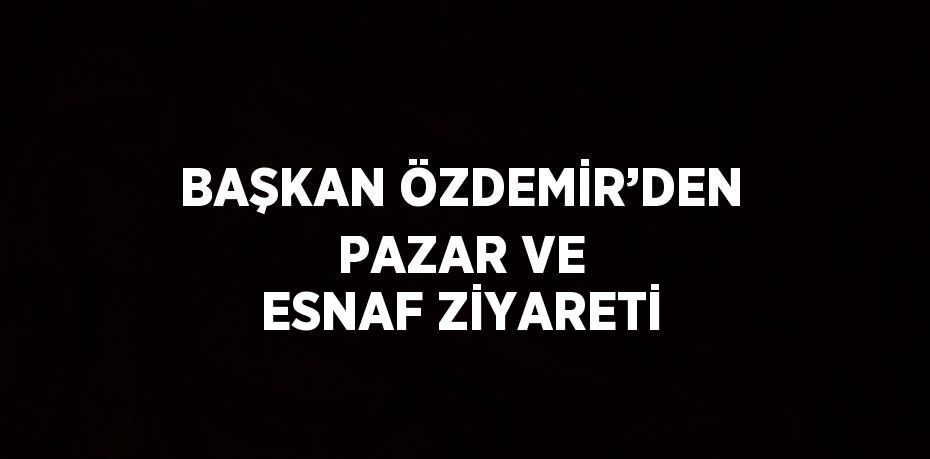 BAŞKAN ÖZDEMİR’DEN PAZAR VE ESNAF ZİYARETİ