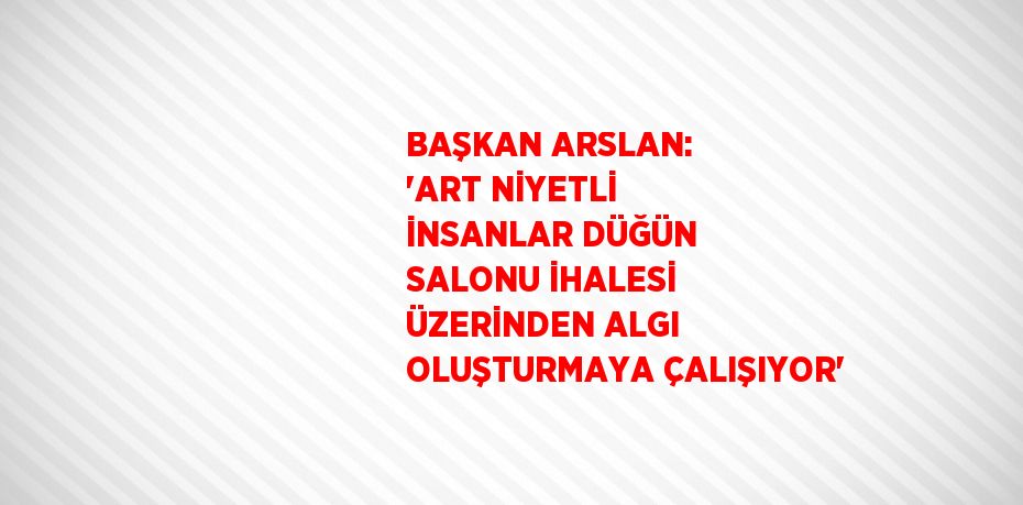 BAŞKAN ARSLAN: 'ART NİYETLİ İNSANLAR DÜĞÜN SALONU İHALESİ ÜZERİNDEN ALGI OLUŞTURMAYA ÇALIŞIYOR'