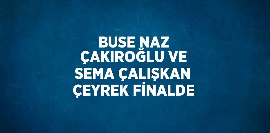 BUSE NAZ ÇAKIROĞLU VE SEMA ÇALIŞKAN ÇEYREK FİNALDE