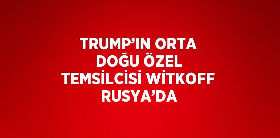 TRUMP’IN ORTA DOĞU ÖZEL TEMSİLCİSİ WİTKOFF RUSYA’DA