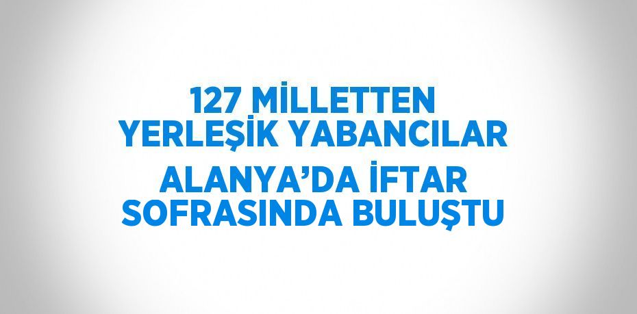 127 MİLLETTEN YERLEŞİK YABANCILAR ALANYA’DA İFTAR SOFRASINDA BULUŞTU