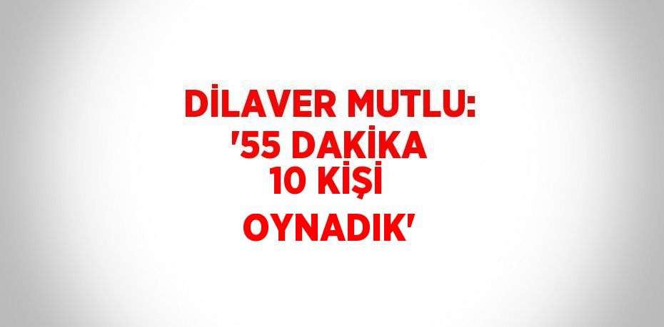 DİLAVER MUTLU: '55 DAKİKA 10 KİŞİ OYNADIK'