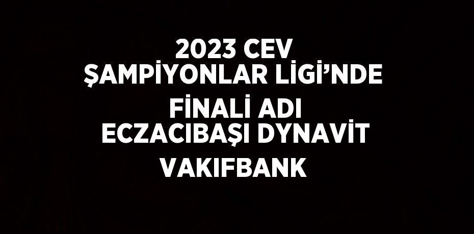 2023 CEV ŞAMPİYONLAR LİGİ’NDE FİNALİ ADI ECZACIBAŞI DYNAVİT VAKIFBANK