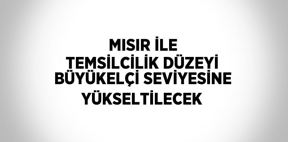 MISIR İLE TEMSİLCİLİK DÜZEYİ BÜYÜKELÇİ SEVİYESİNE YÜKSELTİLECEK