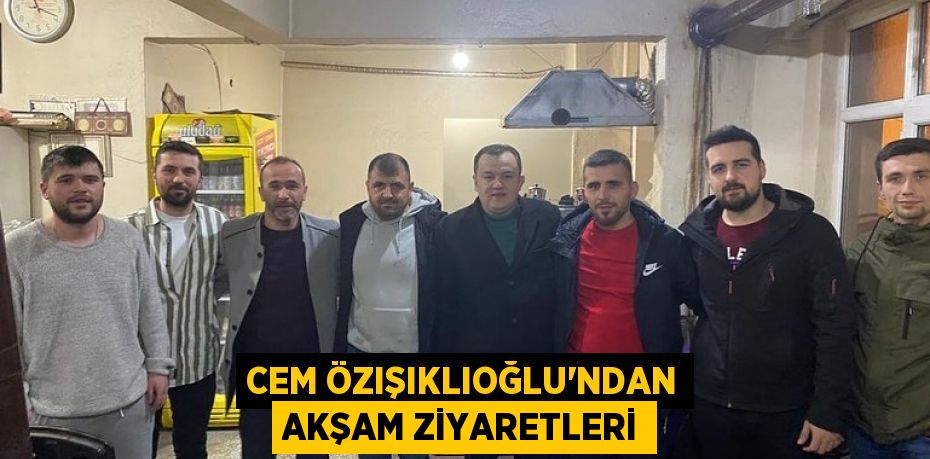 CEM ÖZIŞIKLIOĞLU’NDAN AKŞAM ZİYARETLERİ