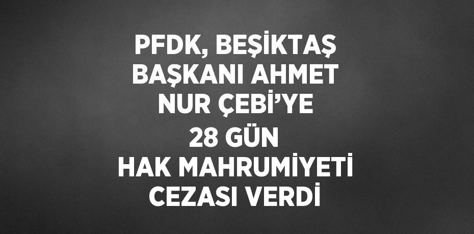 PFDK, BEŞİKTAŞ BAŞKANI AHMET NUR ÇEBİ’YE 28 GÜN HAK MAHRUMİYETİ CEZASI VERDİ